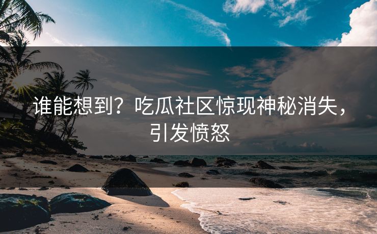 谁能想到？吃瓜社区惊现神秘消失，引发愤怒