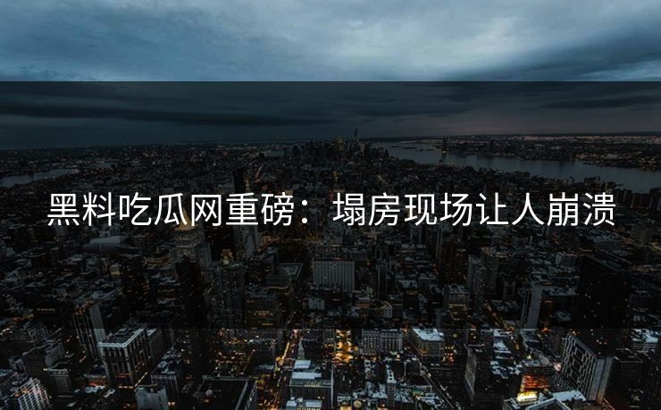 黑料吃瓜网重磅：塌房现场让人崩溃