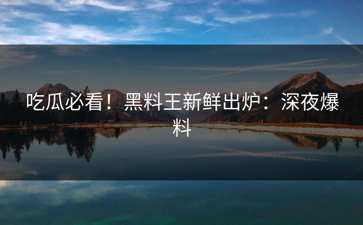 吃瓜必看！黑料王新鲜出炉：深夜爆料