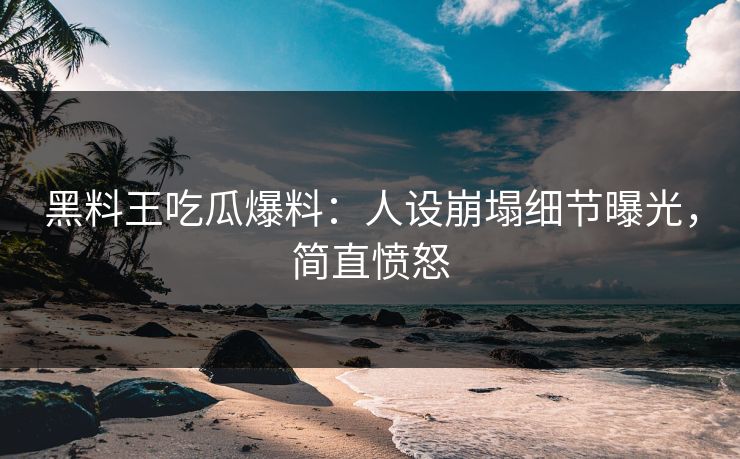 黑料王吃瓜爆料：人设崩塌细节曝光，简直愤怒