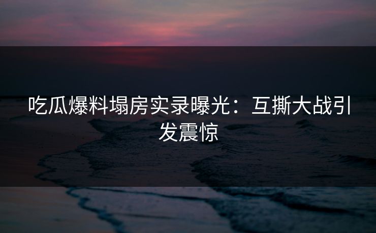 吃瓜爆料塌房实录曝光：互撕大战引发震惊