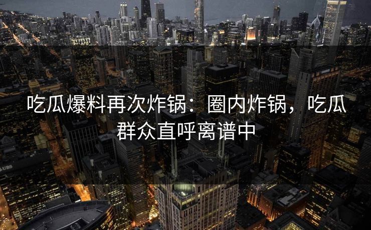 吃瓜爆料再次炸锅：圈内炸锅，吃瓜群众直呼离谱中