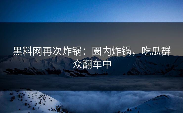 黑料网再次炸锅：圈内炸锅，吃瓜群众翻车中