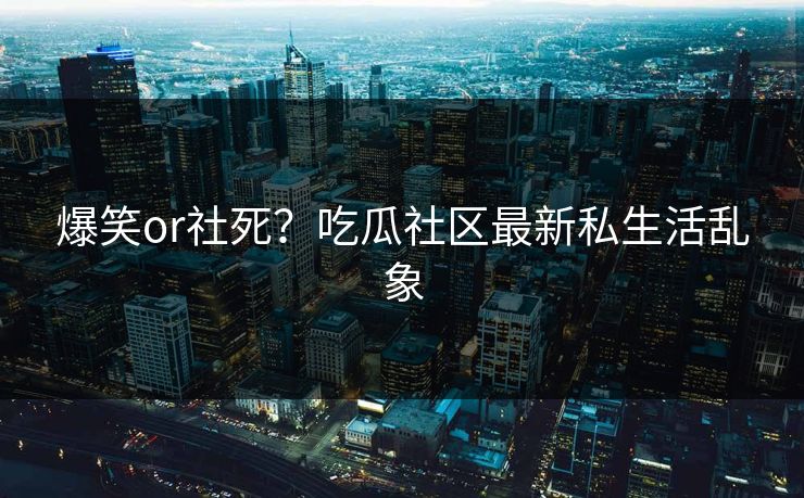 爆笑or社死？吃瓜社区最新私生活乱象
