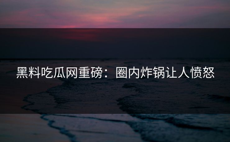 黑料吃瓜网重磅：圈内炸锅让人愤怒