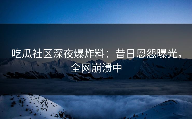 吃瓜社区深夜爆炸料：昔日恩怨曝光，全网崩溃中