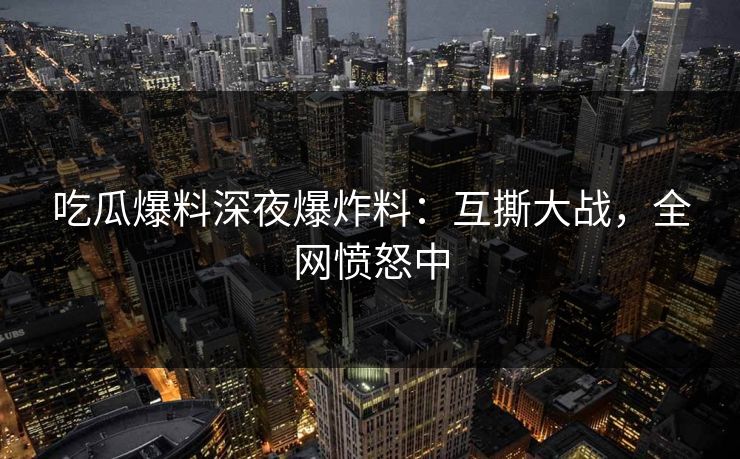 吃瓜爆料深夜爆炸料：互撕大战，全网愤怒中
