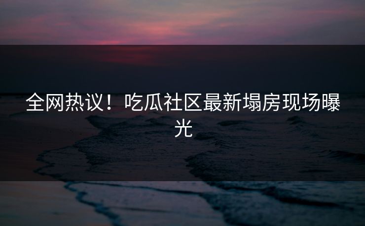 全网热议！吃瓜社区最新塌房现场曝光