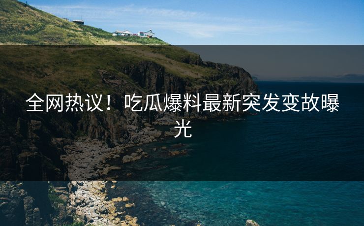 全网热议！吃瓜爆料最新突发变故曝光