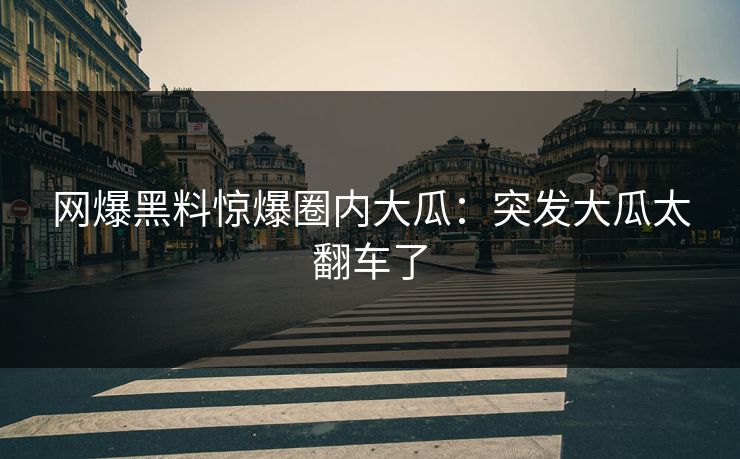 网爆黑料惊爆圈内大瓜：突发大瓜太翻车了