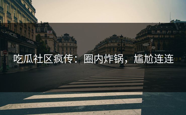 吃瓜社区疯传：圈内炸锅，尴尬连连