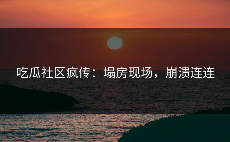 吃瓜社区疯传：塌房现场，崩溃连连
