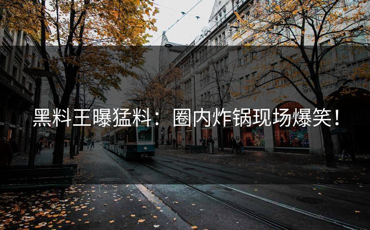 黑料王曝猛料：圈内炸锅现场爆笑！