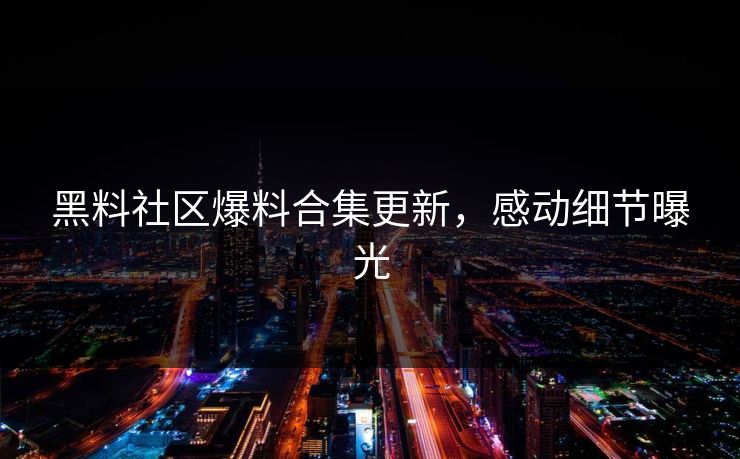 黑料社区爆料合集更新，感动细节曝光