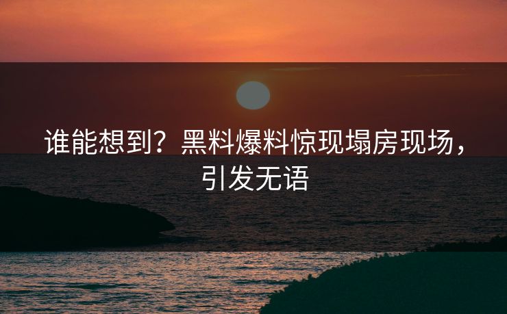 谁能想到？黑料爆料惊现塌房现场，引发无语