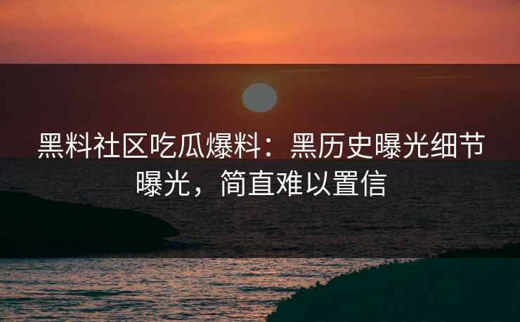 黑料社区吃瓜爆料：黑历史曝光细节曝光，简直难以置信