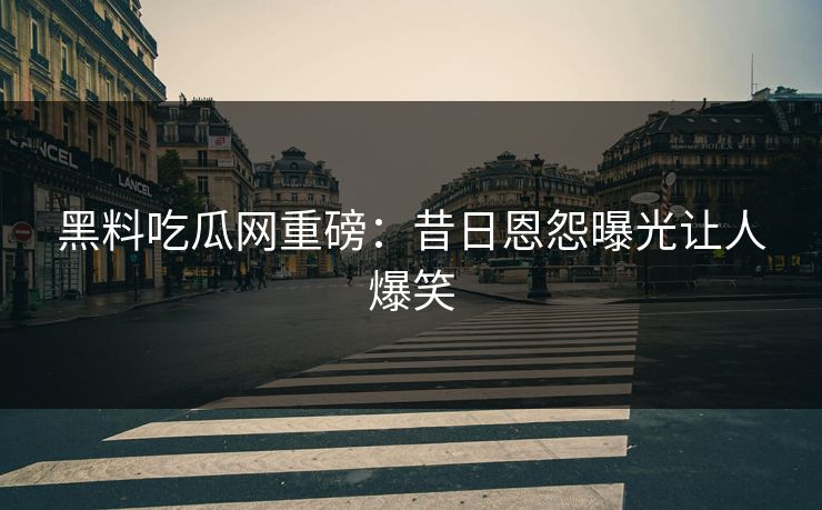 黑料吃瓜网重磅：昔日恩怨曝光让人爆笑