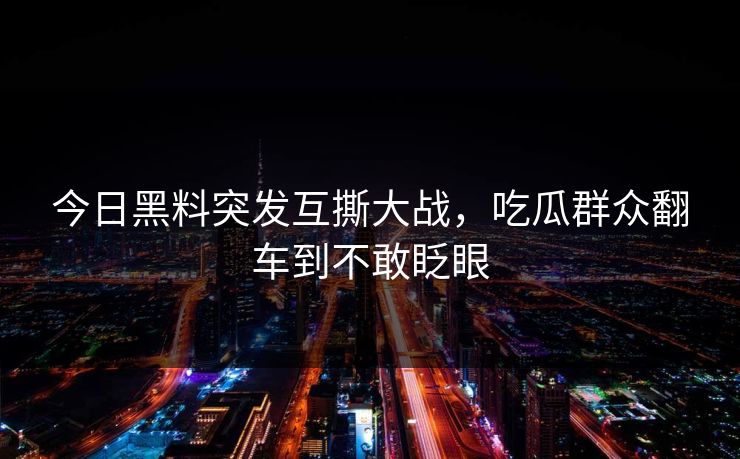 今日黑料突发互撕大战，吃瓜群众翻车到不敢眨眼