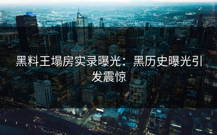 黑料王塌房实录曝光：黑历史曝光引发震惊