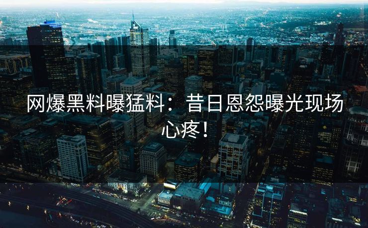 网爆黑料曝猛料：昔日恩怨曝光现场心疼！