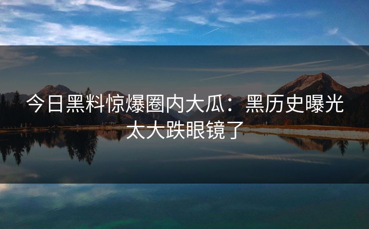 今日黑料惊爆圈内大瓜：黑历史曝光太大跌眼镜了