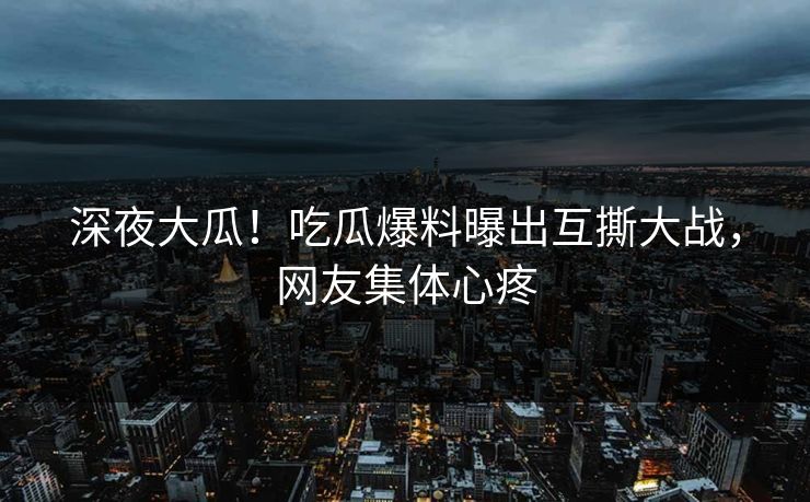 深夜大瓜！吃瓜爆料曝出互撕大战，网友集体心疼