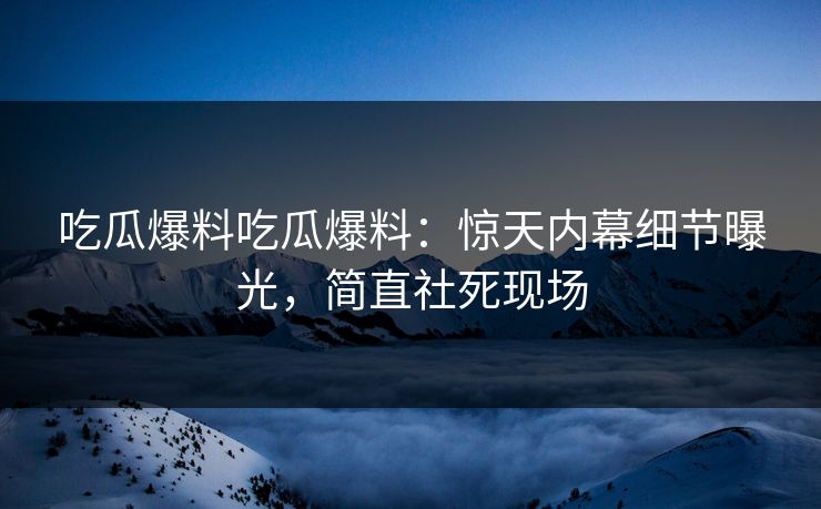 吃瓜爆料吃瓜爆料：惊天内幕细节曝光，简直社死现场