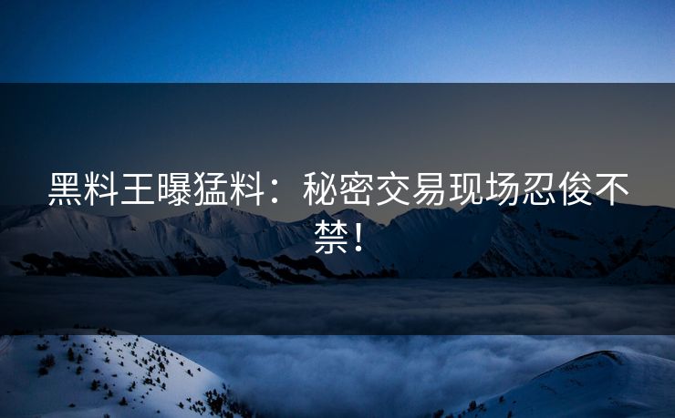 黑料王曝猛料：秘密交易现场忍俊不禁！