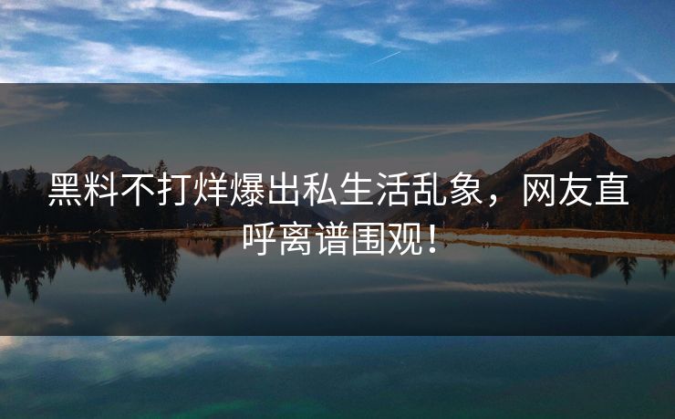 黑料不打烊爆出私生活乱象，网友直呼离谱围观！