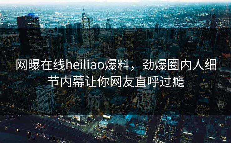 网曝在线heiliao爆料，劲爆圈内人细节内幕让你网友直呼过瘾