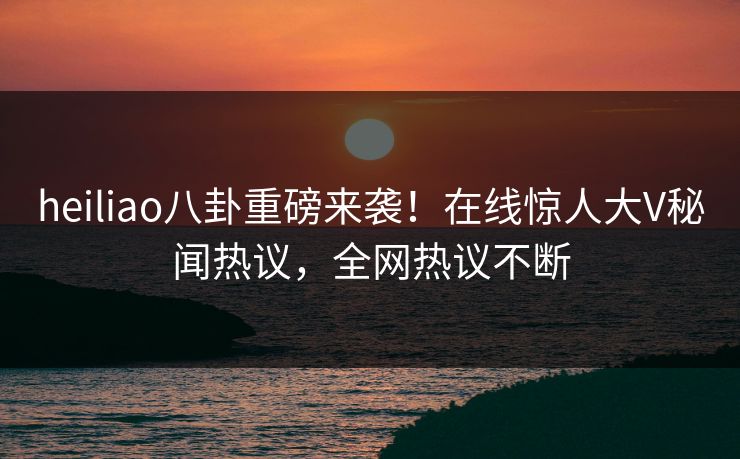 heiliao八卦重磅来袭！在线惊人大V秘闻热议，全网热议不断