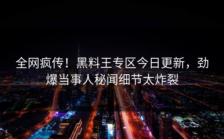 全网疯传！黑料王专区今日更新，劲爆当事人秘闻细节太炸裂
