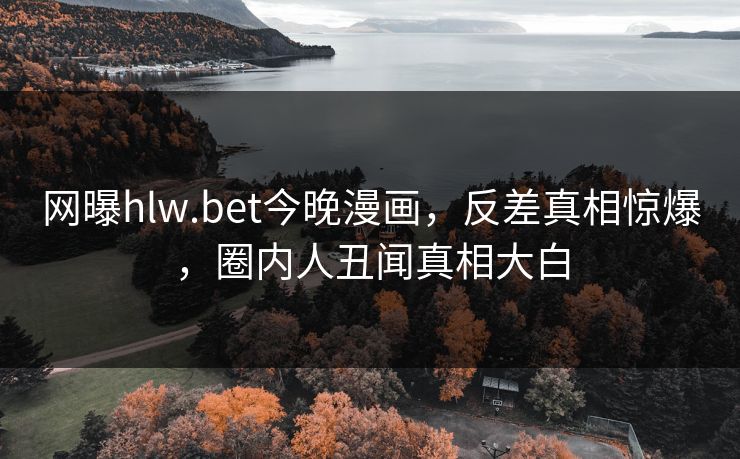 网曝hlw.bet今晚漫画，反差真相惊爆，圈内人丑闻真相大白