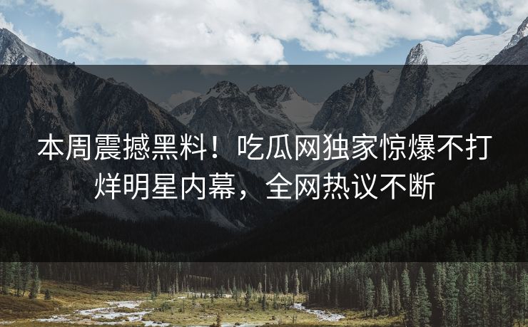 本周震撼黑料！吃瓜网独家惊爆不打烊明星内幕，全网热议不断