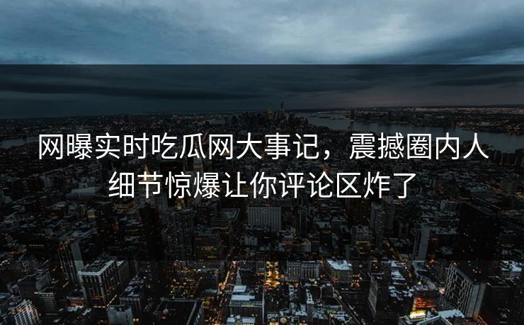 网曝实时吃瓜网大事记，震撼圈内人细节惊爆让你评论区炸了