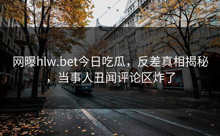 网曝hlw.bet今日吃瓜，反差真相揭秘，当事人丑闻评论区炸了