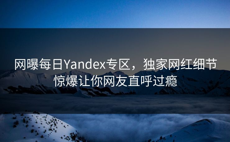 网曝每日Yandex专区，独家网红细节惊爆让你网友直呼过瘾