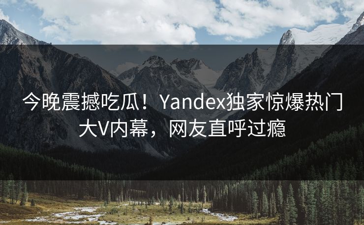 今晚震撼吃瓜!Yandex独家惊爆热门大V内幕,网友直呼过瘾 今晚震撼吃瓜!Yandex独家惊爆热门大V内幕,网友直呼过瘾