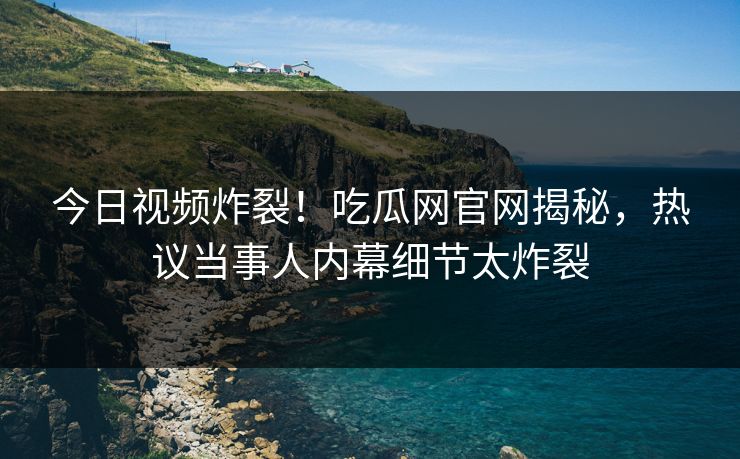 今日视频炸裂！吃瓜网官网揭秘，热议当事人内幕细节太炸裂
