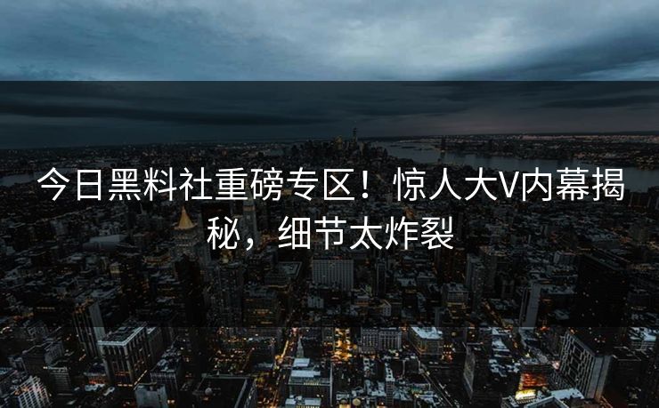 今日黑料社重磅专区！惊人大V内幕揭秘，细节太炸裂