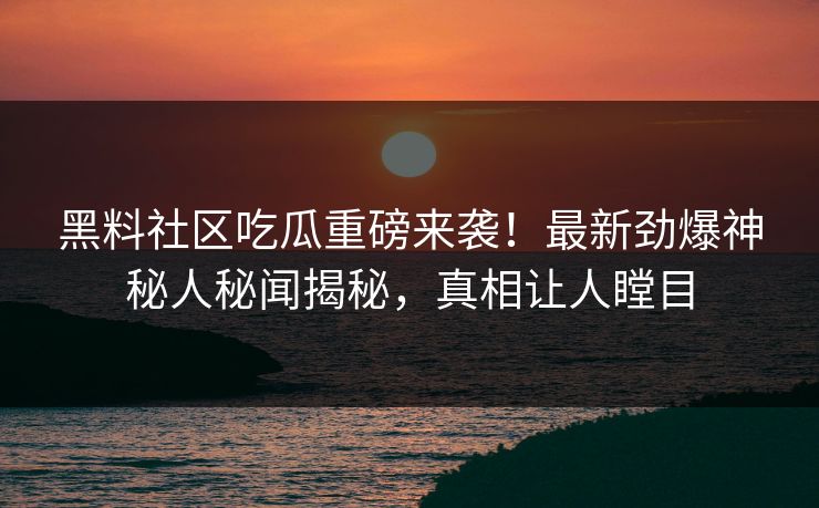 黑料社区吃瓜重磅来袭！最新劲爆神秘人秘闻揭秘，真相让人瞠目