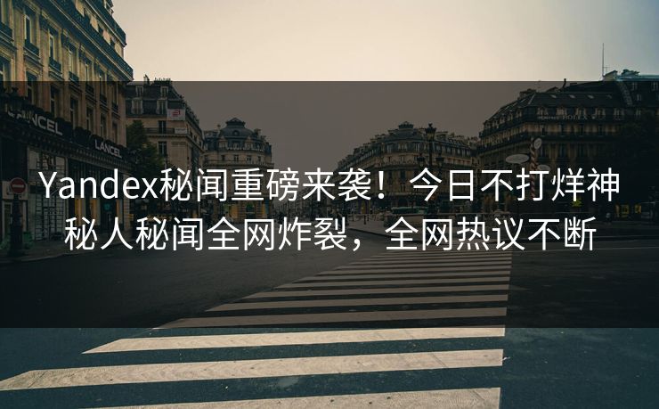 Yandex秘闻重磅来袭！今日不打烊神秘人秘闻全网炸裂，全网热议不断