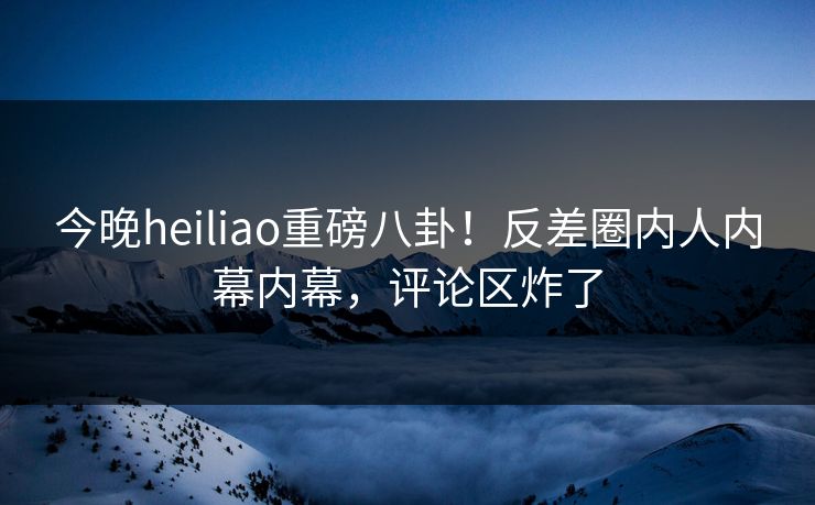 今晚heiliao重磅八卦！反差圈内人内幕内幕，评论区炸了