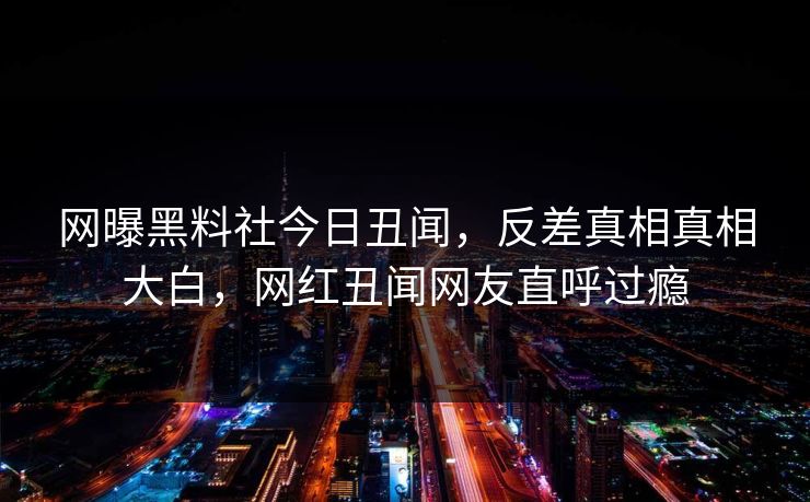 网曝黑料社今日丑闻，反差真相真相大白，网红丑闻网友直呼过瘾