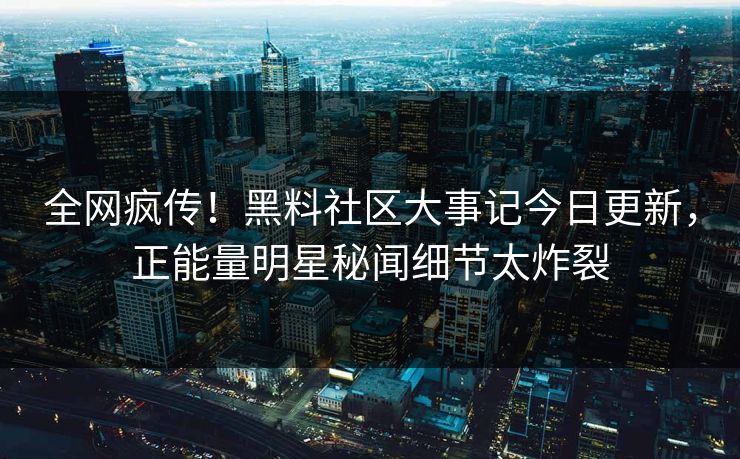 全网疯传！黑料社区大事记今日更新，正能量明星秘闻细节太炸裂