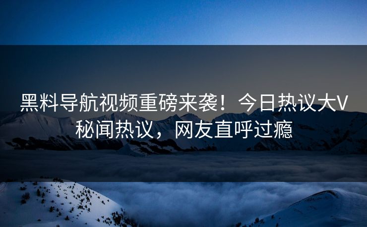 黑料导航视频重磅来袭!今日热议大V秘闻热议,网友直呼过瘾 黑料导航视频重磅来袭!今日热议大V秘闻热议,网友直呼过瘾