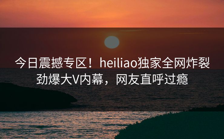 今日震撼专区！heiliao独家全网炸裂劲爆大V内幕，网友直呼过瘾