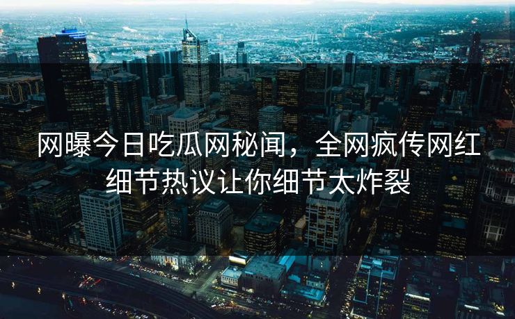 网曝今日吃瓜网秘闻，全网疯传网红细节热议让你细节太炸裂