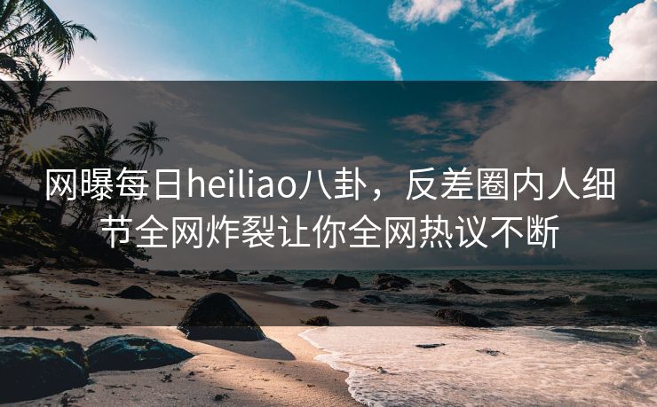 网曝每日heiliao八卦，反差圈内人细节全网炸裂让你全网热议不断
