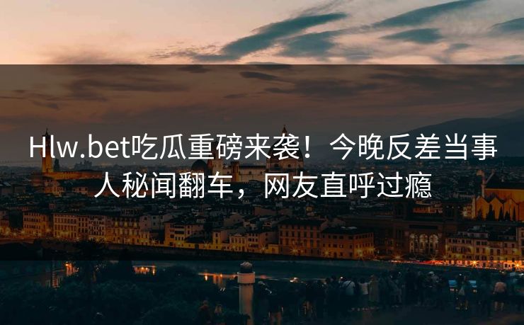 Hlw.bet吃瓜重磅来袭!今晚反差当事人秘闻翻车,网友直呼过瘾 Hlw.bet吃瓜重磅来袭!今晚反差当事人秘闻翻车,网友直呼过瘾